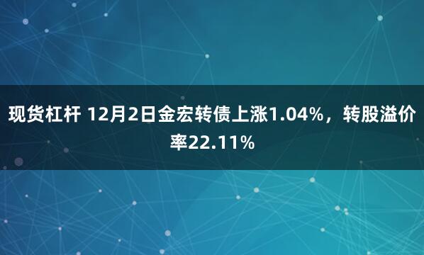 现货杠杆 12月2日金宏转债上涨1.04%，转股溢价率22.11%