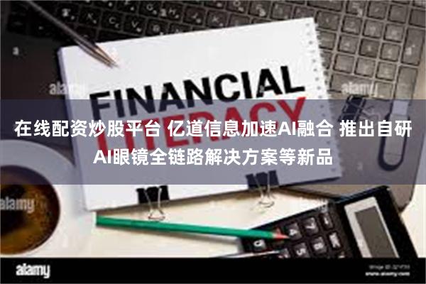 在线配资炒股平台 亿道信息加速AI融合 推出自研AI眼镜全链路解决方案等新品