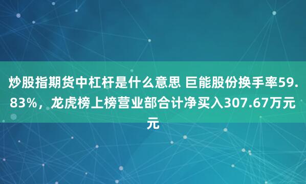 炒股指期货中杠杆是什么意思 巨能股份换手率59.83%，龙虎榜上榜营业部合计净买入307.67万元