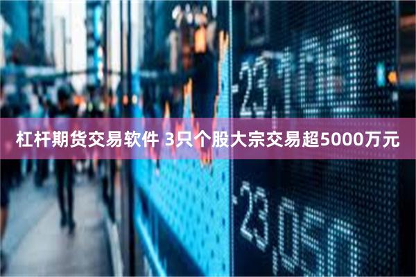 杠杆期货交易软件 3只个股大宗交易超5000万元