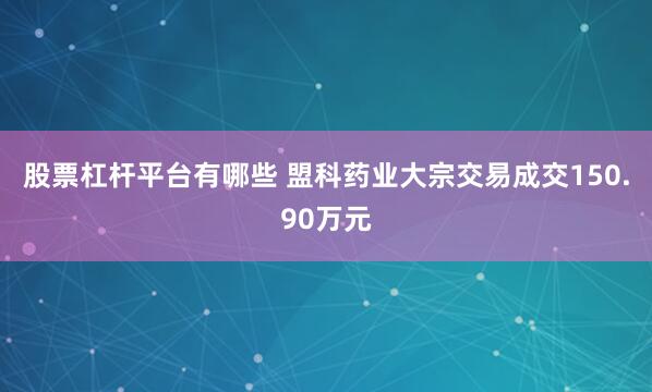 股票杠杆平台有哪些 盟科药业大宗交易成交150.90万元