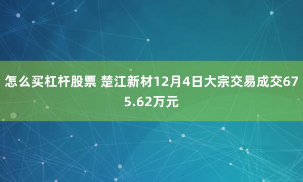 怎么买杠杆股票 楚江新材12月4日大宗交易成交675.62万元