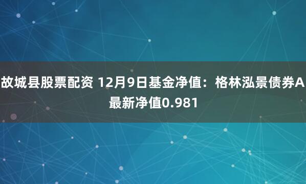 故城县股票配资 12月9日基金净值：格林泓景债券A最新净值0.981