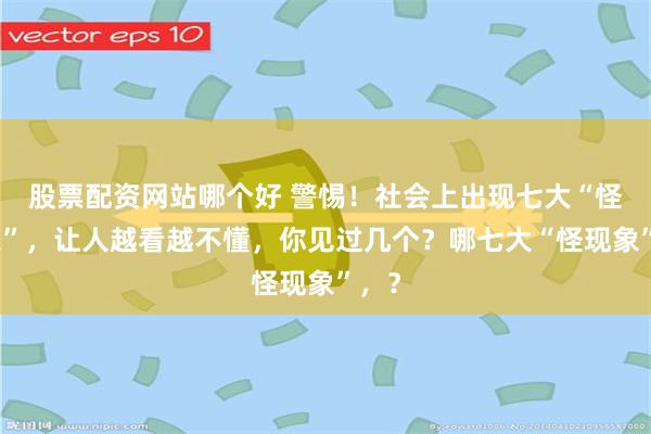 股票配资网站哪个好 警惕！社会上出现七大“怪现象”，让人越看越不懂，你见过几个？哪七大“怪现象”，？