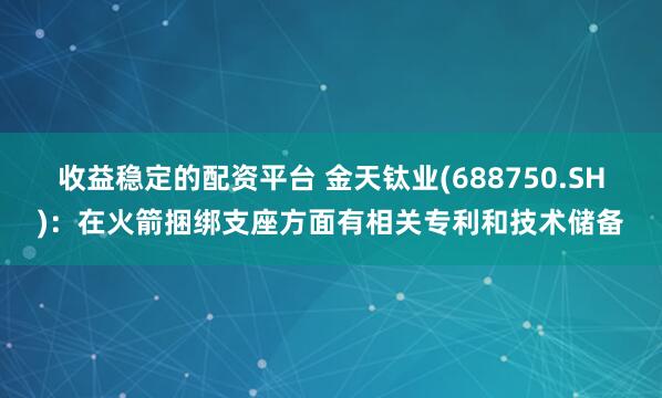 收益稳定的配资平台 金天钛业(688750.SH)：在火箭捆绑支座方面有相关专利和技术储备