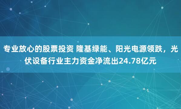 专业放心的股票投资 隆基绿能、阳光电源领跌，光伏设备行业主力资金净流出24.78亿元