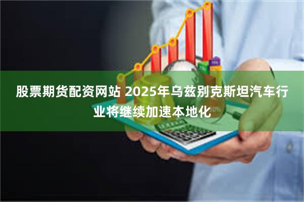 股票期货配资网站 2025年乌兹别克斯坦汽车行业将继续加速本地化