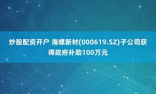 炒股配资开户 海螺新材(000619.SZ)子公司获得政府补助100万元