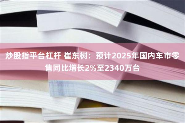 炒股指平台杠杆 崔东树：预计2025年国内车市零售同比增长2%至2340万台