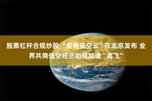 股票杠杆合规炒股 “星图低空云”在北京发布 业界共商低空经济如何加速“高飞”