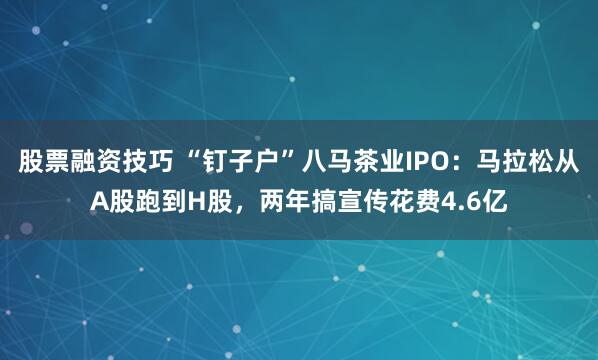 股票融资技巧 “钉子户”八马茶业IPO：马拉松从A股跑到H股，两年搞宣传花费4.6亿