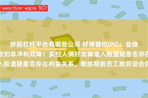 炒股杠杆平台有哪些公司 好博窗控IPO：业绩突现下滑，预计去年营收扣非净利双降！实控人俩好友精准入股遭疑是否存在利益关系，敏感期前员工掀劳动合同诉讼惹眼