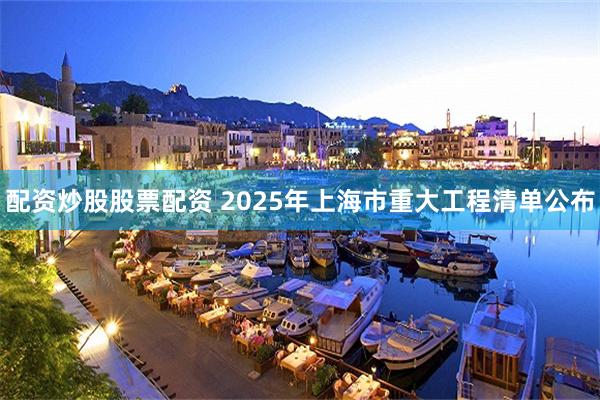 配资炒股股票配资 2025年上海市重大工程清单公布