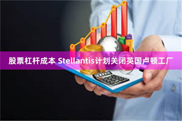 股票杠杆成本 Stellantis计划关闭英国卢顿工厂