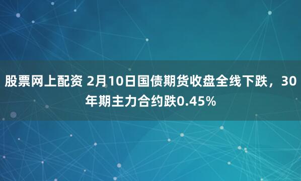 股票网上配资 2月10日国债期货收盘全线下跌，30年期主力合约跌0.45%