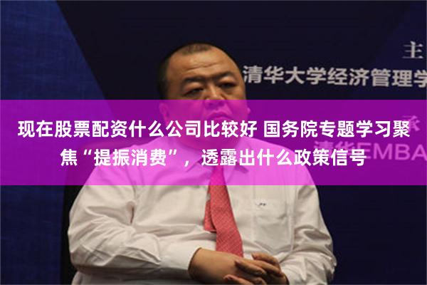 现在股票配资什么公司比较好 国务院专题学习聚焦“提振消费”，透露出什么政策信号