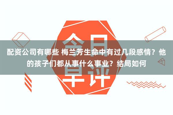 配资公司有哪些 梅兰芳生命中有过几段感情？他的孩子们都从事什么事业？结局如何