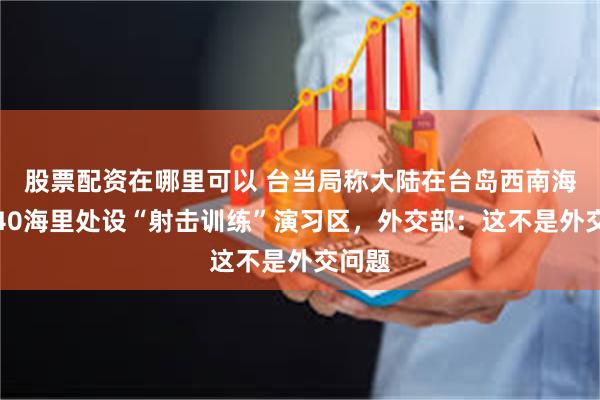 股票配资在哪里可以 台当局称大陆在台岛西南海岸约40海里处设“射击训练”演习区，外交部：这不是外交问题